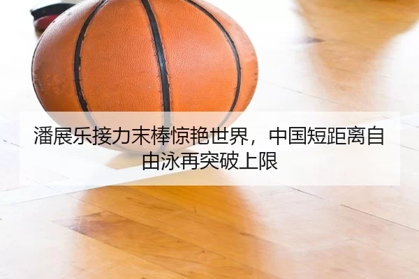 潘展乐接力末棒惊艳世界，中国短距离自由泳再突破上限